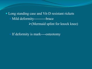  Long standing case and Vit-D resistant rickets
 Mild deformity----------brace
(Mermaid splint for knock knee)
 If deformity is mark----osteotomy
 