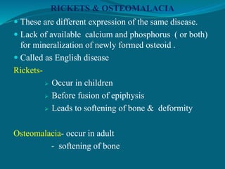 RICKETS & OSTEOMALACIA
 These are different expression of the same disease.
 Lack of available calcium and phosphorus ( or both)
for mineralization of newly formed osteoid .
 Called as English disease
Rickets-
 Occur in children
 Before fusion of epiphysis
 Leads to softening of bone & deformity
Osteomalacia- occur in adult
- softening of bone
 