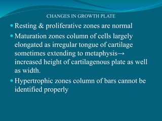 CHANGES IN GROWTH PLATE
 Resting & proliferative zones are normal
 Maturation zones column of cells largely
elongated as irregular tongue of cartilage
sometimes extending to metaphysis→
increased height of cartilagenous plate as well
as width.
 Hypertrophic zones column of bars cannot be
identified properly
 