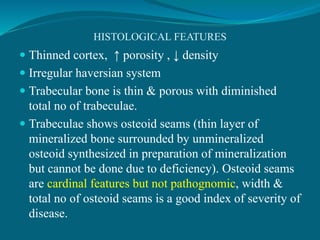 HISTOLOGICAL FEATURES
 Thinned cortex, ↑ porosity , ↓ density
 Irregular haversian system
 Trabecular bone is thin & porous with diminished
total no of trabeculae.
 Trabeculae shows osteoid seams (thin layer of
mineralized bone surrounded by unmineralized
osteoid synthesized in preparation of mineralization
but cannot be done due to deficiency). Osteoid seams
are cardinal features but not pathognomic, width &
total no of osteoid seams is a good index of severity of
disease.
 
