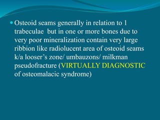  Osteoid seams generally in relation to 1
trabeculae but in one or more bones due to
very poor mineralization contain very large
ribbion like radiolucent area of osteoid seams
k/a looser’s zone/ umbauzons/ milkman
pseudofracture (VIRTUALLY DIAGNOSTIC
of osteomalacic syndrome)
 