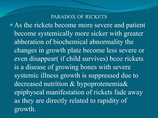 PARADOX OF RICKETS
 As the rickets become more severe and patient
become systemically more sicker with greater
abberation of biochemical abnormality the
changes in growth plate become less severe or
even disappear( if child survives) bcoz rickets
is a disease of growing bones with severe
systemic illness growth is suppressed due to
decreased nutrition & hypoprotenemia&
epiphyseal manifestation of rickets fade away
as they are directly related to rapidity of
growth.
 