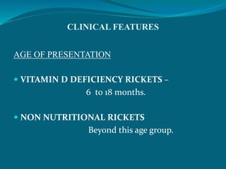 CLINICAL FEATURES
AGE OF PRESENTATION
 VITAMIN D DEFICIENCY RICKETS –
6 to 18 months.
 NON NUTRITIONAL RICKETS
Beyond this age group.
 