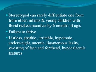  Stereotyped can rarely diffrentiate one form
from other, infants & young children with
florid rickets manifest by 6 months of age.
 Failure to thrive
 Listless, apathic , irritable, hypotonic,
underweight, anemic, ligamentous laxity,
sweating of face and forehead, hypocalcemic
features
 