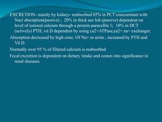 EXCRETION- mainly by kidney- reabsorbed 65% in PCT concomitant with
Nacl absorption(passive) ; 20% in thick asc loh (passive) dependent on
level of ionized calcium through a protein paracellin 1; 10% in DCT
(actively) PTH, vit D dependent by using ca2+ATPase,ca2+ na+ exchanger.
Absorption decreased by high conc. Of Na+ in urine , increased by PTH and
Vit D.
Normally over 95 % of filtered calcium is reabsorbed
Fecal excretion is dependent on dietary intake and comes into significance in
renal diseases
 