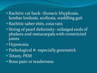  Rachitic cat back- thoracic khyphosis,
lumbar lordosis, scoliosis, waddling gait
 Rachitic saber shin, coxa vara
 String of pearl deformity- enlarged ends of
phalanx and metacarpals with constricted
joints
 Hypotonia
 Pathological #- especially greenstick
 Tetany, PEM
 Bone pain or tenderness
 
