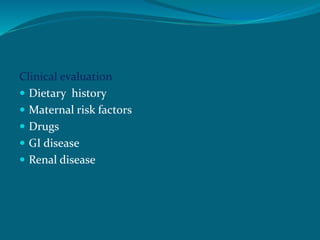 Clinical evaluation
 Dietary history
 Maternal risk factors
 Drugs
 GI disease
 Renal disease
 