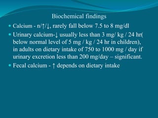 Biochemical findings
 Calcium - n/↑/↓, rarely fall below 7.5 to 8 mg/dl
 Urinary calcium-↓ usually less than 3 mg/ kg / 24 hr(
below normal level of 5 mg / kg / 24 hr in children),
in adults on dietary intake of 750 to 1000 mg / day if
urinary excretion less than 200 mg/day – significant.
 Fecal calcium - ↑ depends on dietary intake
 