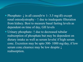  Phosphate- ↓ in all cases(b/w 1- 3.5 mg/dl) except
renal osteodystrophy - ↑ due to inadequate filteration
from kidney. Best to measure basal fasting levels as
dependent on time of day, GH levels
 Urinary phosphate- ↑ due to decreased tubular
reabsorption of phosphate but may be dependent on
dietary intake as well as serum levels( if high serum
conc. Excretion may be upto 300- 1000 mg/day, if low
serum conc.clearnce may be low despite ↓
reabsorption.
 