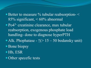  Better to measure % tubular reabsorption- <
85% significant, < 60% abnormal
 Po43- creatinine clearance, max tubular
reabsorption, exogenous phosphate load
handling- done to diagnose hyperPTH
 Alk. Phophatase - ↑(> 15 – 50 bodansky unit)
 Bone biopsy
 Hb, ESR
 Other specefic tests
 
