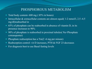 PHOSPHOROUS METABOLISM
 Total body content- 600 mg ( 85% in bones)
 Intracellular & extracellular contents are almost equal( 1-2 mmol/l, 2.5 -4.5
mg/dl)reabsorbed in
 65% of phosphate can be reabsorbed in absence of vitamin D, in its
presence increases to 90%
 90% of phosphate is reabsorbed in proximal tubules( Na+Phosphate
cotransporter)
 Phosphate reabsorption has a Tm(2 -6 mg per minute)
 Reabsorption control- vit D increases, PTH & FGF 23 decreases
 For diagnosis best to use Basal fasting levels
 