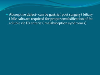  Absorptive defect- can be gastric( post surgery) biliary
( bile salts are required for proper emulsification of fat
soluble vit D) enteric ( malabsorption syndromes)
 
