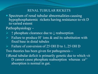 RENAL TUBULAR RICKETS
 Spectrum of renal tubular abnormalities causing
hypophosphatemic rickets having resistance to vit D
to varied extent
Pathophysiology –
 ↑ phosphate clearance due to ↓ reabsorption
 Failure to produce H+ ions & and its substitution with
fixed base in distal tubules
 Failure of conversion of 25 OH D to 1, 25 OH D
Two theories has been given for pathogenesis –
1)Renal tubular deficit is primarily genetic due to which vit
D cannot cause phosphate reabsorption whereas ca2+
absorption is normal in gut.
 