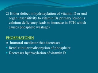 2) Either defect in hydroxylation of vitamin D or end
organ insensitivity to vitamin D( primary lesion is
calcium deficiency leads to increase in PTH which
causes phosphate wastage)
PHOSPHATONIN
A humoral mediator that decreases –
 Renal tubular reabsorption of phosphate
 Decreases hydroxylation of vitamin D
 