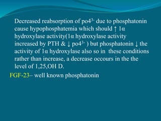 Decreased reabsorption of po43- due to phosphatonin
cause hypophosphatemia which should ↑ 1α
hydroxylase activity(1α hydroxylase activity
increased by PTH & ↓ po43- ) but phosphatonin ↓ the
activity of 1α hydroxylase also so in these conditions
rather than increase, a decrease occours in the the
level of 1,25,OH D.
FGF-23– well known phosphatonin
 