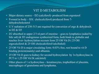 VIT D METABOLISM
 Major dietary source – D2 (calciferol)- produced from ergosterol
 Formed in body – D3( cholecalciferol) produced from 7-
dehydrocholesterol
 U.V radiation of 230-313 nm required for conversion of ergo & dehydroch.
to D2 & D3
 D2 absorbed in upper 2/3 rd part of intestine – goes to lymphatics (aided by
bile salt) & D3 endogenous synthesized form, both binds to globulin and
reaches liver- hydroxylation occours form 25 OH Vit D ( 25 OH
ergocalciferol & 25 OH cholecalciferol/calcifediol)
 25 OH Vit D is major circulating form- 0.03% free, rest bound to vit D
binding protein(mainly) and albumin.
 25 OH Vit D goes to kidney for second hydroxylation by 1α hydroxylase in
PCT to 1,25 OH Vit D( calcitriol)
 Other places of 1 α hydroxylase – keratinocytes, trophoblast of placenta,
macrophages of granuloma and lymphoma.
 