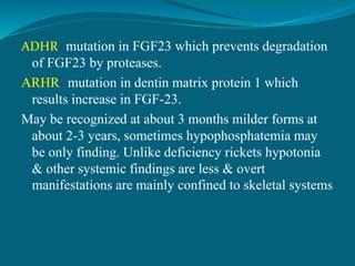 ADHR- mutation in FGF23 which prevents degradation
of FGF23 by proteases.
ARHR- mutation in dentin matrix protein 1 which
results increase in FGF-23.
May be recognized at about 3 months milder forms at
about 2-3 years, sometimes hypophosphatemia may
be only finding. Unlike deficiency rickets hypotonia
& other systemic findings are less & overt
manifestations are mainly confined to skeletal systems
 