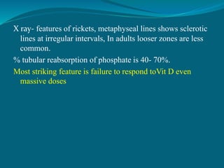X ray- features of rickets, metaphyseal lines shows sclerotic
lines at irregular intervals, In adults looser zones are less
common.
% tubular reabsorption of phosphate is 40- 70%.
Most striking feature is failure to respond toVit D even
massive doses
 