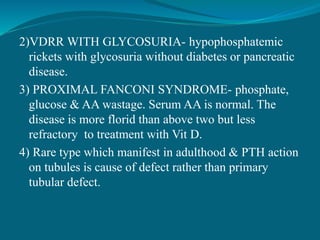 2)VDRR WITH GLYCOSURIA- hypophosphatemic
rickets with glycosuria without diabetes or pancreatic
disease.
3) PROXIMAL FANCONI SYNDROME- phosphate,
glucose & AA wastage. Serum AA is normal. The
disease is more florid than above two but less
refractory to treatment with Vit D.
4) Rare type which manifest in adulthood & PTH action
on tubules is cause of defect rather than primary
tubular defect.
 