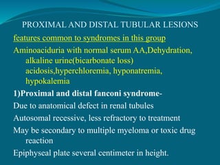 PROXIMAL AND DISTAL TUBULAR LESIONS
features common to syndromes in this group
Aminoaciduria with normal serum AA,Dehydration,
alkaline urine(bicarbonate loss)
acidosis,hyperchloremia, hyponatremia,
hypokalemia
1)Proximal and distal fanconi syndrome-
Due to anatomical defect in renal tubules
Autosomal recessive, less refractory to treatment
May be secondary to multiple myeloma or toxic drug
reaction
Epiphyseal plate several centimeter in height.
 