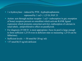  1 α hydroxylase – induced by PTH , hyphophosphatemia
repressed by ↑ ca2+; 1,25 D; FGF 23
 Action- acts through nuclear receptor- ↑ ca2+ reabsorption in gut, resorption
of bone( receptors present on osteoblast which activate RANK ligand
expression which promotes osteoclast activity), reabsorption of calcium in
renal tubels , antiproliferative effect on parathyroid.
 For diagnosis 25 OH D is most appropriate ( bcoz its pool is large enough
to form sufficient 1,25 D even in deficient state so measuring 1,25 D can be
fallacious).
 Sufficient levels - > 50 nmol/lt(>20 ng/ ml)
 <37 nmol/lt(15 ng/ml) deficient
 