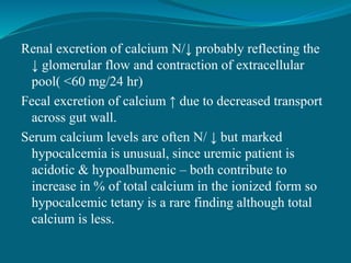 Renal excretion of calcium N/↓ probably reflecting the
↓ glomerular flow and contraction of extracellular
pool( <60 mg/24 hr)
Fecal excretion of calcium ↑ due to decreased transport
across gut wall.
Serum calcium levels are often N/ ↓ but marked
hypocalcemia is unusual, since uremic patient is
acidotic & hypoalbumenic – both contribute to
increase in % of total calcium in the ionized form so
hypocalcemic tetany is a rare finding although total
calcium is less.
 