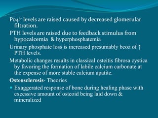 Po43- levels are raised caused by decreased glomerular
filtration.
PTH levels are raised due to feedback stimulus from
hypocalcemia & hyperphosphatemia
Urinary phosphate loss is increased presumably bcoz of ↑
PTH levels.
Metabolic changes results in classical osteitis fibrosa cystica
by favoring the formation of labile calcium carbonate at
the expense of more stable calcium apatite.
Osteosclerosis- Theories
 Exaggerated response of bone during healing phase with
excessive amount of osteoid being laid down &
mineralized
 