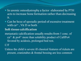  In uremic osteodystrophy a factor elaborated by PTH
acts to increase bone formation rather than decreasing
it.
 Can be bcoz of sporadic period of excessive treatment
with ca2+ , Vit D or both
Soft tissue calcification
metastatic calcification usually results from ↑ conc. of
ca2+ & po43- more than solubility product of CaHPo4
favored by acidosis, prolonged bed rest.
C/F
Unless the child is severe ill classical features of rickets are
present, craniotabes & frontal bossing are less common
 