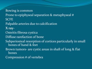 Bowing is common
Prone to epiphyseal separation & metaphyseal #
SCFE
Palpable arteries due to calcification
X ray-
Osteitis fibrosa cystica
Diffuse rarefaction of bone
Subperiosteal resorption of cortices particularly in small
bones of hand & feet
Brown tumors- are cystic areas in shaft of long & flat
bones
Compression # of vertebra
 