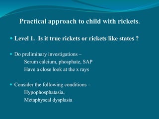 Practical approach to child with rickets.
 Level 1. Is it true rickets or rickets like states ?
 Do preliminary investigations –
Serum calcium, phosphate, SAP
Have a close look at the x rays
 Consider the following conditions –
Hypophosphatasia,
Metaphyseal dysplasia
 