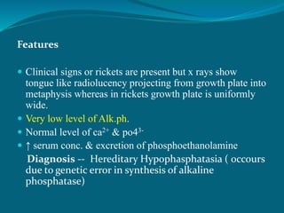 Features
 Clinical signs or rickets are present but x rays show
tongue like radiolucency projecting from growth plate into
metaphysis whereas in rickets growth plate is uniformly
wide.
 Very low level of Alk.ph.
 Normal level of ca2+ & po43-
 ↑ serum conc. & excretion of phosphoethanolamine
Diagnosis -- Hereditary Hypophasphatasia ( 0ccours
due to genetic error in synthesis of alkaline
phosphatase)
 