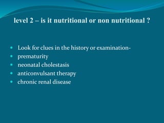 level 2 – is it nutritional or non nutritional ?
 Look for clues in the history or examination-
 prematurity
 neonatal cholestasis
 anticonvulsant therapy
 chronic renal disease
 