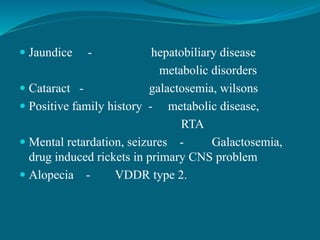  Jaundice - hepatobiliary disease
metabolic disorders
 Cataract - galactosemia, wilsons
 Positive family history - metabolic disease,
RTA
 Mental retardation, seizures - Galactosemia,
drug induced rickets in primary CNS problem
 Alopecia - VDDR type 2.
 
