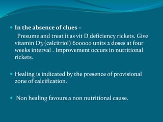  In the absence of clues –
Presume and treat it as vit D deficiency rickets. Give
vitamin D3 (calcitriol) 600000 units 2 doses at four
weeks interval . Improvement occurs in nutritional
rickets.
 Healing is indicated by the presence of provisional
zone of calcification.
 Non healing favours a non nutritional cause.
 