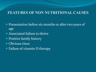 FEATURES OF NON NUTRITIONAL CAUSES
 Presentation before six months or after two years of
age
 Associated failure to thrive
 Positive family history
 Obvious clues
 Failure of vitamin D therapy
 