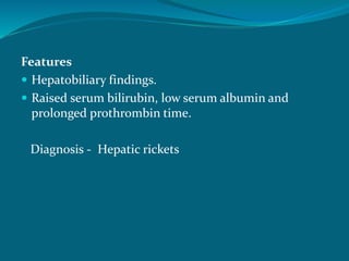 Features
 Hepatobiliary findings.
 Raised serum bilirubin, low serum albumin and
prolonged prothrombin time.
Diagnosis - Hepatic rickets
 
