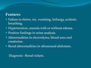 Features
 Failure to thrive, rec. vomiting, lethargy, acidotic
breathing.
 Hypertension, anemia with or without edema.
 Positive findings in urine analysis.
 Abnormalities in electrolytes, blood urea and
creatinine.
 Renal abnormalities in ultrasound abdomen.
Diagnosis –Renal rickets.
 