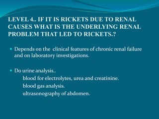 LEVEL 4.. IF IT IS RICKETS DUE TO RENAL
CAUSES WHAT IS THE UNDERLYING RENAL
PROBLEM THAT LED TO RICKETS.?
 Depends on the clinical features of chronic renal failure
and on laboratory investigations.
 Do urine analysis..
blood for electrolytes, urea and creatinine.
blood gas analysis.
ultrasonography of abdomen.
 