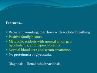 Features…
 Recurrent vomiting, diarrhoea with acidotic breathing.
 Positive family history.
 Metabolic acidosis with normal anion gap,
hypokalemia, and hyperchloremia
 Normal blood urea and serum creatinine.
 No proteinuria or glycosuria.
Diagnosis - Renal tubular acidosis.
 