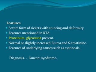 Features
 Severe form of rickets with stunting and deformity.
 Features mentioned in RTA.
 Proteinura, glycosuria present.
 Normal or slightly increased B.urea and S.creatinine.
 Features of underlying causes such as cystinosis.
Diagnosis. - Fanconi syndrome.
 