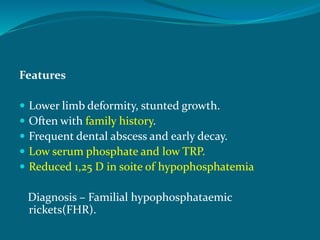 Features
 Lower limb deformity, stunted growth.
 Often with family history.
 Frequent dental abscess and early decay.
 Low serum phosphate and low TRP.
 Reduced 1,25 D in soite of hypophosphatemia
Diagnosis – Familial hypophosphataemic
rickets(FHR).
 