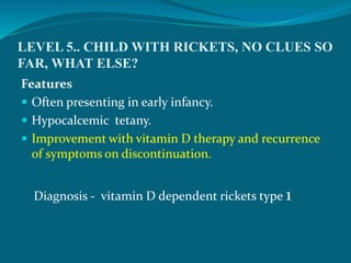 LEVEL 5.. CHILD WITH RICKETS, NO CLUES SO
FAR, WHAT ELSE?
Features
 Often presenting in early infancy.
 Hypocalcemic tetany.
 Improvement with vitamin D therapy and recurrence
of symptoms on discontinuation.
Diagnosis - vitamin D dependent rickets type 1
 