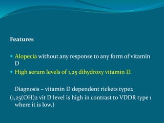 Features
 Alopecia without any response to any form of vitamin
D
 High serum levels of 1,25 dihydroxy vitamin D.
Diagnosis – vitamin D dependent rickets type2
(1,25(OH)2 vit D level is high in contrast to VDDR type 1
where it is low.)
 