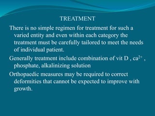 TREATMENT
There is no simple regimen for treatment for such a
varied entity and even within each category the
treatment must be carefully tailored to meet the needs
of individual patient.
Generally treatment include combination of vit D , ca2+ ,
phosphate, alkalinizing solution
Orthopaedic measures may be required to correct
deformities that cannot be expected to improve with
growth.
 