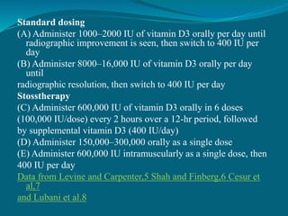 Standard dosing
(A) Administer 1000–2000 IU of vitamin D3 orally per day until
radiographic improvement is seen, then switch to 400 IU per
day
(B) Administer 8000–16,000 IU of vitamin D3 orally per day
until
radiographic resolution, then switch to 400 IU per day
Stosstherapy
(C) Administer 600,000 IU of vitamin D3 orally in 6 doses
(100,000 IU/dose) every 2 hours over a 12-hr period, followed
by supplemental vitamin D3 (400 IU/day)
(D) Administer 150,000–300,000 orally as a single dose
(E) Administer 600,000 IU intramuscularly as a single dose, then
400 IU per day
Data from Levine and Carpenter,5 Shah and Finberg,6 Cesur et
al,7
and Lubani et al.8
 