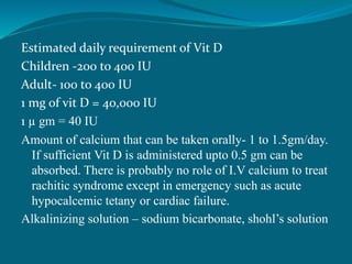 Estimated daily requirement of Vit D
Children -200 to 400 IU
Adult- 100 to 400 IU
1 mg of vit D = 40,000 IU
1 µ gm = 40 IU
Amount of calcium that can be taken orally- 1 to 1.5gm/day.
If sufficient Vit D is administered upto 0.5 gm can be
absorbed. There is probably no role of I.V calcium to treat
rachitic syndrome except in emergency such as acute
hypocalcemic tetany or cardiac failure.
Alkalinizing solution – sodium bicarbonate, shohl’s solution
 