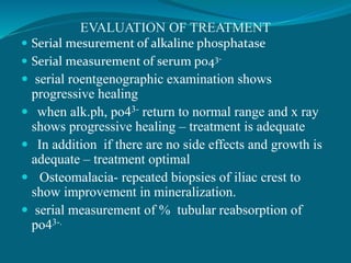 EVALUATION OF TREATMENT
 Serial mesurement of alkaline phosphatase
 Serial measurement of serum po43-
 serial roentgenographic examination shows
progressive healing
 when alk.ph, po43- return to normal range and x ray
shows progressive healing – treatment is adequate
 In addition if there are no side effects and growth is
adequate – treatment optimal
 Osteomalacia- repeated biopsies of iliac crest to
show improvement in mineralization.
 serial measurement of % tubular reabsorption of
po43-.
 