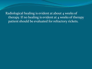 Radiological healing is evident at about 4 weeks of
therapy. If no healing is evident at 4 weeks of therapy
patient should be evaluated for refractory rickets.
 