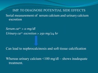 IMP. TO DIAGNOSE POTENTIAL SIDE EFFECTS
Serial measurement of serum calcium and urinary calcium
excretion
Serum ca2+ > 11 mg/dl
Urinary ca2+ excretion > 250 mg/24 hr
Can lead to nephrocalcinosis and soft tissue calcification
Whereas urinary calcium <100 mg/dl – shows inadequate
treatment.
 