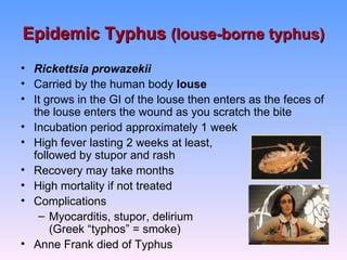 Epidemic Typhus (louse-borne typhus)
• Rickettsia prowazekii
• Carried by the human body louse
• It grows in the GI of the louse then enters as the feces of
  the louse enters the wound as you scratch the bite
• Incubation period approximately 1 week
• High fever lasting 2 weeks at least,
  followed by stupor and rash
• Recovery may take months
• High mortality if not treated
• Complications
   – Myocarditis, stupor, delirium
      (Greek “typhos” = smoke)
• Anne Frank died of Typhus
 